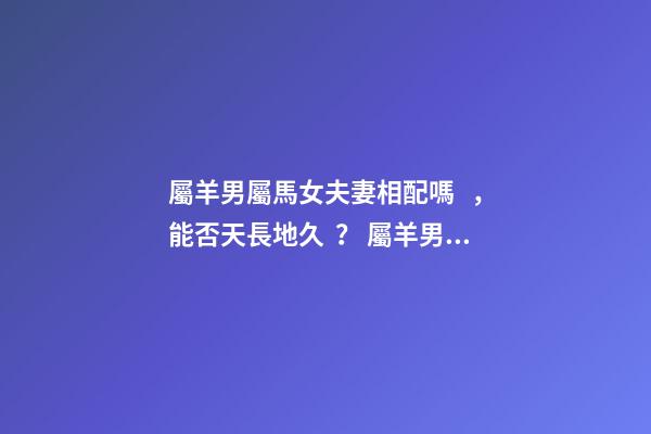 屬羊男屬馬女夫妻相配嗎，能否天長地久？ 屬羊男與屬馬女相配嗎？-第1張-觀點-玄機派
